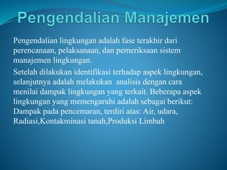 Pengendalian lingkungan adalah fase terakhir dari
perencanaan, pelaksanaan, dan pemeriksaan sistem
manajemen lingkungan.
Setelah dilakukan identifikasi terhadap aspek lingkungan,
selanjutnya adalah melakukan analisis dengan cara
menilai dampak lingkungan yang terkait. Beberapa aspek
lingkungan yang memengaruhi adalah sebagai berikut:
Dampak pada pencemaran, terdiri atas: Air, udara,
Radiasi,Kontakminasi tanah,Produksi Limbah
 