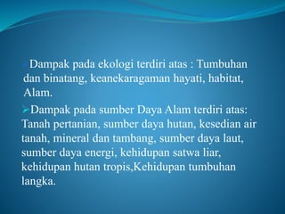 Dampak pada ekologi terdiri atas : Tumbuhan
dan binatang, keanekaragaman hayati, habitat,
Alam.
Dampak pada sumber Daya Alam terdiri atas:
Tanah pertanian, sumber daya hutan, kesedian air
tanah, mineral dan tambang, sumber daya laut,
sumber daya energi, kehidupan satwa liar,
kehidupan hutan tropis,Kehidupan tumbuhan
langka.
 