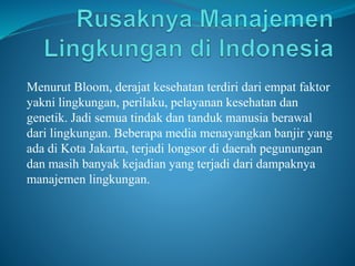 Menurut Bloom, derajat kesehatan terdiri dari empat faktor
yakni lingkungan, perilaku, pelayanan kesehatan dan
genetik. Jadi semua tindak dan tanduk manusia berawal
dari lingkungan. Beberapa media menayangkan banjir yang
ada di Kota Jakarta, terjadi longsor di daerah pegunungan
dan masih banyak kejadian yang terjadi dari dampaknya
manajemen lingkungan.
 