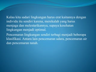 Kalau kita sadari lingkungan harus erat kaitannya dengan
individu itu sendiri karena, merekalah yang harus
menjaga dan melestarikannya, supaya kesehatan
lingkungan menjadi optimal.
Pencemaran lingkungan sendiri terbagi menjadi beberapa
klasifikasi. Antara lain pencemaran udara, pencemaran air
dan pencemaran tanah.
 