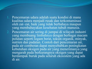 1. Pencemaran udara adalah suatu kondisi di mana
kualitas udara menjadi rusak dan terkontaminasi
oleh zat–zat, baik yang tidak berbahaya maupun
yang membahayakan kesehatan tubuh manusia.
2. Pencemaran air sering di jumpai di wilayah industri
yang membuang limbahnya dengan berbagai macam
polutan seperti logam berat, toksin organik, minyak,
nutrien dan padatan. Contoh dari pencemaran air,
pada air comberan dapat menyebabkan peningkatan
kebutuhan oksigen pada air yang menerimanya yang
mengarah pada berkurangnya oksigen yang dapat
berdampak buruk pada seluruh ekosistem yang ada
di air.
 