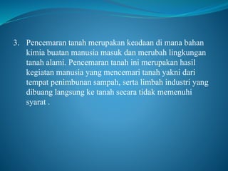 3. Pencemaran tanah merupakan keadaan di mana bahan
kimia buatan manusia masuk dan merubah lingkungan
tanah alami. Pencemaran tanah ini merupakan hasil
kegiatan manusia yang mencemari tanah yakni dari
tempat penimbunan sampah, serta limbah industri yang
dibuang langsung ke tanah secara tidak memenuhi
syarat .
 