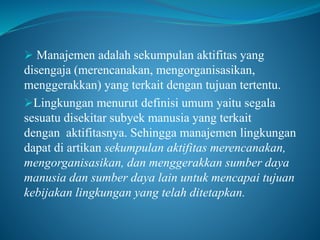  Manajemen adalah sekumpulan aktifitas yang
disengaja (merencanakan, mengorganisasikan,
menggerakkan) yang terkait dengan tujuan tertentu.
Lingkungan menurut definisi umum yaitu segala
sesuatu disekitar subyek manusia yang terkait
dengan aktifitasnya. Sehingga manajemen lingkungan
dapat di artikan sekumpulan aktifitas merencanakan,
mengorganisasikan, dan menggerakkan sumber daya
manusia dan sumber daya lain untuk mencapai tujuan
kebijakan lingkungan yang telah ditetapkan.
 