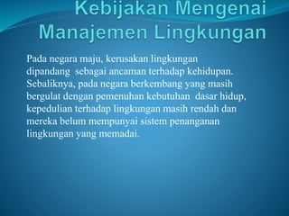 Pada negara maju, kerusakan lingkungan
dipandang sebagai ancaman terhadap kehidupan.
Sebaliknya, pada negara berkembang yang masih
bergulat dengan pemenuhan kebutuhan dasar hidup,
kepedulian terhadap lingkungan masih rendah dan
mereka belum mempunyai sistem penanganan
lingkungan yang memadai.
 