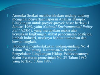 1. Amerika Serikat memberlakukan undang-undang
mengenai penyertaan laporan Analisis Dampak
Lingkungan untuk proyek-proyek besar berlaku 1
Januari 1969, yaitu National Environtmental Policy
Act ( NEPA ), yang merupakan reaksi atas
kerusakan lingkungan akibat pencemaran pestisida,
limbah industri, rusaknya habitat tumbuhan dan
hewan langkah.
2. Indonesia memberlakukan undang-undang No. 4
Tahun 1982 tetang Ketentuan-Ketentuan
Pengelolaan Lingkungan Hidup. Pelaksanaannya
diatur Peraturan pemerintah No. 29 Tahun 1986
yang berlaku 5 Juni 1987.
 