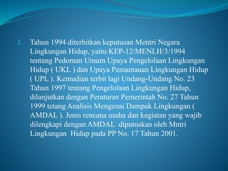 3. Tahun 1994 diterbitkan keputusan Mentri Negara
Lingkungan Hidup, yaitu KEP-12/MENLH/3/1994
tentang Pedoman Umum Upaya Pengelolaan Lingkungan
Hidup ( UKL ) dan Upaya Pemantauan Lingkungan Hidup
( UPL ). Kemudian terbit lagi Undang-Undang No. 23
Tahun 1997 tentang Pengelolaan Lingkungan Hidup,
dilanjutkan dengan Peraturan Pemerintah No. 27 Tahun
1999 tetang Analisis Mengenai Dampak Lingkungan (
AMDAL ). Jenis rencana usaha dan kegiatan yang wajib
dilengkapi dengan AMDAL diputuskan oleh Mntri
Lingkungan Hidup pada PP No. 17 Tahun 2001.
 