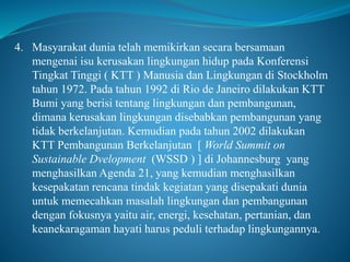 4. Masyarakat dunia telah memikirkan secara bersamaan
mengenai isu kerusakan lingkungan hidup pada Konferensi
Tingkat Tinggi ( KTT ) Manusia dan Lingkungan di Stockholm
tahun 1972. Pada tahun 1992 di Rio de Janeiro dilakukan KTT
Bumi yang berisi tentang lingkungan dan pembangunan,
dimana kerusakan lingkungan disebabkan pembangunan yang
tidak berkelanjutan. Kemudian pada tahun 2002 dilakukan
KTT Pembangunan Berkelanjutan [ World Summit on
Sustainable Dvelopment (WSSD ) ] di Johannesburg yang
menghasilkan Agenda 21, yang kemudian menghasilkan
kesepakatan rencana tindak kegiatan yang disepakati dunia
untuk memecahkan masalah lingkungan dan pembangunan
dengan fokusnya yaitu air, energi, kesehatan, pertanian, dan
keanekaragaman hayati harus peduli terhadap lingkungannya.
 