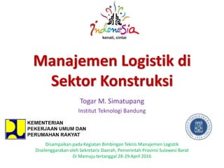 Manajemen Logistik di
Sektor Konstruksi
Togar M. Simatupang
Institut Teknologi Bandung
Disampaikan pada Kegiatan Bimbingan Teknis Manajemen Logistik
Diselenggarakan oleh Sekretaris Daerah, Pemerintah Provinsi Sulawesi Barat
Di Mamuju tertanggal 28-29 April 2016
 