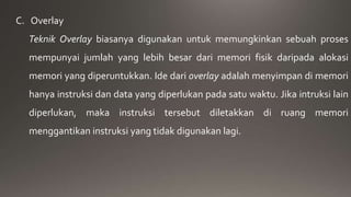 C. Overlay 
Teknik Overlay biasanya digunakan untuk memungkinkan sebuah proses 
mempunyai jumlah yang lebih besar dari memori fisik daripada alokasi 
memori yang diperuntukkan. Ide dari overlay adalah menyimpan di memori 
hanya instruksi dan data yang diperlukan pada satu waktu. Jika intruksi lain 
diperlukan, maka instruksi tersebut diletakkan di ruang memori 
menggantikan instruksi yang tidak digunakan lagi. 
 