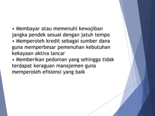 • Membayar atau memenuhi kewajiban
jangka pendek sesuai dengan jatuh tempo
• Memperoleh kredit sebagai sumber dana
guna memperbesar pemenuhan kebutuhan
kekayaan aktiva lancar
• Memberikan pedoman yang sehingga tidak
terdapat keraguan manajemen guna
memperoleh efisiensi yang baik
 