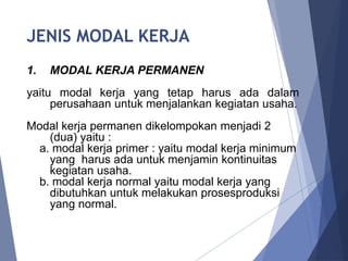 JENIS MODAL KERJA
1. MODAL KERJA PERMANEN
yaitu modal kerja yang tetap harus ada dalam
perusahaan untuk menjalankan kegiatan usaha.
Modal kerja permanen dikelompokan menjadi 2
(dua) yaitu :
a. modal kerja primer : yaitu modal kerja minimum
yang harus ada untuk menjamin kontinuitas
kegiatan usaha.
b. modal kerja normal yaitu modal kerja yang
dibutuhkan untuk melakukan prosesproduksi
yang normal.
 