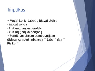 Implikasi
• Modal kerja dapat dibiayai oleh :
– Modal sendiri
– Hutang jangka pendek
– Hutang jangka panjang
• Pemilihan sistem pembelanjaan
didasarkan pertimbangan “ Laba “ dan “
Risiko “
 
