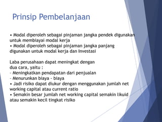 Prinsip Pembelanjaan
• Modal diperoleh sebagai pinjaman jangka pendek digunakan
untuk membiayai modal kerja
• Modal diperoleh sebagai pinjaman jangka panjang
digunakan untuk modal kerja dan Investasi
Laba perusahaan dapat meningkat dengan
dua cara, yaitu :
– Meningkatkan pendapatan dari penjualan
– Menurunkan biaya - biaya
• Jadi risiko dapat diukur dengan menggunakan jumlah net
working capital atau current ratio
• Semakin besar jumlah net working capital semakin likuid
atau semakin kecil tingkat risiko
 