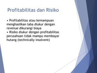 Profitabilitas dan Risiko
• Profitabilitas atau kemampuan
menghasilkan laba diukur dengan
revenue dikurangi biaya
• Risiko diukur dengan profitabilitas
perusahaan tidak mampu membayar
hutang (technically insolvent)
 