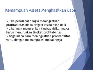 Kemampuan Assets Menghasilkan Laba
• Jika perusahaan ingin meningkatkan
profitabilitas maka tingakt risiko akan naik
• Jika ingin menurunkan tingkat risiko, maka
harus menurunkan tingkat profitabilitas
• Bagaimana cara meningkatkan profitabilitas
yaitu dengan memanipulasi modal kerja
 
