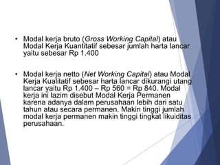 • Modal kerja bruto (Gross Working Capital) atau
Modal Kerja Kuantitatif sebesar jumlah harta lancar
yaitu sebesar Rp 1.400
• Modal kerja netto (Net Working Capital) atau Modal
Kerja Kualitatif sebesar harta lancar dikurangi utang
lancar yaitu Rp 1.400 – Rp 560 = Rp 840. Modal
kerja ini lazim disebut Modal Kerja Permanen
karena adanya dalam perusahaan lebih dari satu
tahun atau secara permanen. Makin tinggi jumlah
modal kerja permanen makin tinggi tingkat likuiditas
perusahaan.
 