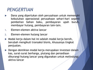 PENGERTIAN
 Dana yang diperlukan oleh perusahaan untuk memenuhi
kebutuhan operasional perusahaan sehari-hari seperti
pembelian bahan baku, pembayaran upah buruh,
membayar hutang, pembayaran lain-lain.
1. Elemen-elemen aktiva lancar
2. Elemen-elemen hutang lancar
 Modal kerja dalam hal ini adalah modal kerja bersih,
berubah mengikuti transaksi bisnis, khususnya tingkat
penjualan.
 Dengan demikian modal kerja merupakan investasi dalam
kas, surat-surat berharga, piutang dan persediaan
dikurangi hutang lancar yang digunakan untuk melindungi
aktiva lancar
 