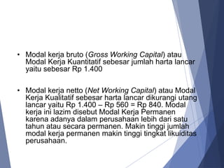 • Modal kerja bruto (Gross Working Capital) atau
Modal Kerja Kuantitatif sebesar jumlah harta lancar
yaitu sebesar Rp 1.400
• Modal kerja netto (Net Working Capital) atau Modal
Kerja Kualitatif sebesar harta lancar dikurangi utang
lancar yaitu Rp 1.400 – Rp 560 = Rp 840. Modal
kerja ini lazim disebut Modal Kerja Permanen
karena adanya dalam perusahaan lebih dari satu
tahun atau secara permanen. Makin tinggi jumlah
modal kerja permanen makin tinggi tingkat likuiditas
perusahaan.
 