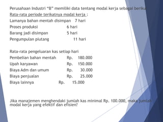 Perusahaan Industri “B” memiliki data tentang modal kerja sebagai berikut :
Rata-rata periode terikatnya modal kerja :
Lamanya bahan mentah disimpan 7 hari
Proses produksi 6 hari
Barang jadi disimpan 5 hari
Pengumpulan piutang 11 hari
Rata-rata pengeluaran kas setiap hari
Pembelian bahan mentah Rp. 180.000
Upah karyawan Rp. 150.000
Biaya Adm dan umum Rp. 30.000
Biaya penjualan Rp. 25.000
Biaya lainnya Rp. 15.000
Jika manajemen menghendaki jumlah kas minimal Rp. 100.000, maka jumlah
modal kerja yang efektif dan efisien?
 