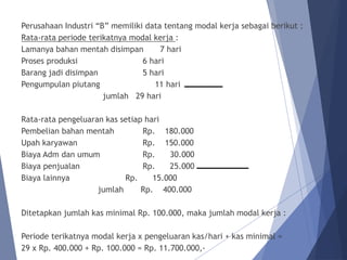 Perusahaan Industri “B” memiliki data tentang modal kerja sebagai berikut :
Rata-rata periode terikatnya modal kerja :
Lamanya bahan mentah disimpan 7 hari
Proses produksi 6 hari
Barang jadi disimpan 5 hari
Pengumpulan piutang 11 hari
jumlah 29 hari
Rata-rata pengeluaran kas setiap hari
Pembelian bahan mentah Rp. 180.000
Upah karyawan Rp. 150.000
Biaya Adm dan umum Rp. 30.000
Biaya penjualan Rp. 25.000
Biaya lainnya Rp. 15.000
jumlah Rp. 400.000
Ditetapkan jumlah kas minimal Rp. 100.000, maka jumlah modal kerja :
Periode terikatnya modal kerja x pengeluaran kas/hari + kas minimal =
29 x Rp. 400.000 + Rp. 100.000 = Rp. 11.700.000,-
 