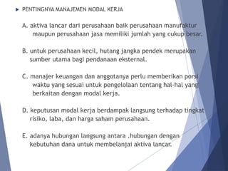  PENTINGNYA MANAJEMEN MODAL KERJA
A. aktiva lancar dari perusahaan baik perusahaan manufaktur
maupun perusahaan jasa memiliki jumlah yang cukup besar.
B. untuk perusahaan kecil, hutang jangka pendek merupakan
sumber utama bagi pendanaan eksternal.
C. manajer keuangan dan anggotanya perlu memberikan porsi
waktu yang sesuai untuk pengelolaan tentang hal-hal yang
berkaitan dengan modal kerja.
D. keputusan modal kerja berdampak langsung terhadap tingkat
risiko, laba, dan harga saham perusahaan.
E. adanya hubungan langsung antara .hubungan dengan
kebutuhan dana untuk membelanjai aktiva lancar.
 
