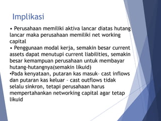 Implikasi
• Perusahaan memiliki aktiva lancar diatas hutang
lancar maka perusahaan memiliki net working
capital
• Penggunaan modal kerja, semakin besar current
assets dapat menutupi current liabilities, semakin
besar kemampuan perusahaan untuk membayar
hutang-hutangnya(semakin likuid)
•Pada kenyataan, putaran kas masuk– cast inflows
dan putaran kas keluar – cast outflows tidak
selalu sinkron, tetapi perusahaan harus
mempertahankan networking capital agar tetap
likuid
 