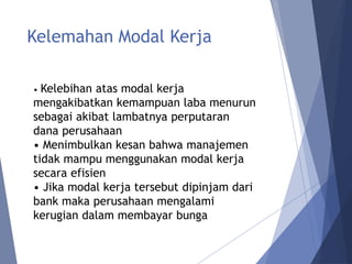 Kelemahan Modal Kerja
• Kelebihan atas modal kerja
mengakibatkan kemampuan laba menurun
sebagai akibat lambatnya perputaran
dana perusahaan
• Menimbulkan kesan bahwa manajemen
tidak mampu menggunakan modal kerja
secara efisien
• Jika modal kerja tersebut dipinjam dari
bank maka perusahaan mengalami
kerugian dalam membayar bunga
 