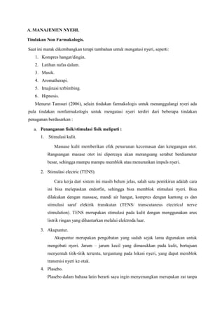 A. MANAJEMEN NYERI. 
Tindakan Non Farmakologis. 
Saat ini marak dikembangkan terapi tambahan untuk mengatasi nyeri, seperti: 
1. Kompres hangat/dingin. 
2. Latihan nafas dalam. 
3. Musik. 
4. Aromatherapi. 
5. Imajinasi terbimbing. 
6. Hipnosis. 
Menurut Tamsuri (2006), selain tindakan farmakologis untuk menanggulangi nyeri ada 
pula tindakan nonfarmakologis untuk mengatasi nyeri terdiri dari beberapa tindakan 
penaganan berdasarkan : 
a. Penanganan fisik/stimulasi fisik meliputi : 
1. Stimulasi kulit. 
Massase kulit memberikan efek penurunan kecemasan dan ketegangan otot. 
Rangsangan masase otot ini dipercaya akan merangsang serabut berdiameter 
besar, sehingga mampu mampu memblok atau menurunkan impuls nyeri. 
2. Stimulasi electric (TENS). 
Cara kerja dari sistem ini masih belum jelas, salah satu pemikiran adalah cara 
ini bisa melepaskan endorfin, sehingga bisa memblok stimulasi nyeri. Bisa 
dilakukan dengan massase, mandi air hangat, kompres dengan kantong es dan 
stimulasi saraf elektrik transkutan (TENS/ transcutaneus electrical nerve 
stimulation). TENS merupakan stimulasi pada kulit dengan menggunakan arus 
listrik ringan yang dihantarkan melalui elektroda luar. 
3. Akupuntur. 
Akupuntur merupakan pengobatan yang sudah sejak lama digunakan untuk 
mengobati nyeri. Jarum – jarum kecil yang dimasukkan pada kulit, bertujuan 
menyentuh titik-titik tertentu, tergantung pada lokasi nyeri, yang dapat memblok 
transmisi nyeri ke otak. 
4. Plasebo. 
Plasebo dalam bahasa latin berarti saya ingin menyenangkan merupakan zat tanpa 
 