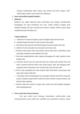 kegiatan farmakologik dalam bentuk yang dikenal oleh klien sebagai “obat” 
seperti kaplet, kapsul, cairan injeksi dan sebagainya. 
b. Intervensi perilaku kognitif meliputi : 
1. Relaksasi. 
Relaksasi otot rangka dipercaya dapat menurunkan nyeri dengan merelaksasikan 
keteganggan otot yang mendukung rasa nyeri. Teknik relaksasi mungkin perlu 
diajarkan bebrapa kali agar mencapai hasil optimal. Dengan relaksasi pasien dapat 
mengubah persepsi terhadap nyeri. 
Latihan Relaksasi 
a. Ambil posisi senyaman mungkin, jangan silangkan tangan dan kaki anda. 
b. Mulailah dengan konsentrasi untuk menarik nafas dalam. 
c. Jika pikiran anda terpecah, kembalilah dengan konsentrasi pada nafas anda. 
d. Jadikan diri anda menyadari dan merasakan irama nafas anda. 
e. Rasakan setiap tarikan nafas anda melalui seluruh tubuh anda, memberikan energi 
yang dapat membantu menyembuhkan diri anda. 
f. Saat anda menghembuskan nafas, lepaskan ketegangan diri anda, lepaskan semua 
keluhan anda. 
g. Lemaskan seluruh serat otot anda mulai dari atas, kepala anda menjadi lemas dan 
relaks, turunkan kebawah keleher anda, kedua tangan, dada, dan punggung anda. 
Lanjutkan untuk melemaskan serat otot paha nada, betis dan kaki anda. 
h. Hal ini akan menjadikan diri anda menjadi relaks lebih dalam, kenyamanan anda 
mulai anda rasakan lebih baik. 
i. Anda dapat mulai membayangkan hal yang dapat membuat anda lebih senang dan 
nyaman, lanjutkan dengan lebih menikmati kondisi tersebut, resapi dan hayati, dan 
nikmati lebih mendalam. 
j. Kondisi relaks dan nyaman ini dapat anda rasakan dan anda dapatkan kapanpun 
anda menginginkannya. 
2. Gate Control dan Masase Kutanus. 
Teori gate control nyeri bertujuan menstimulasi serabut-serabut yamg 
menstransmisikan sensasi tidak nyeri memblok atau menurunkan transmisi, impuls 
 