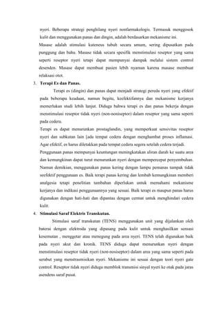 nyeri. Beberapa strategi penghilang nyeri nonfarmakologis. Termasuk menggosok 
kulit dan menggunakan panas dan dingin, adalah berdasarkan mekanisme ini. 
Masase adalah stimulasi kuteneus tubuh secara umum, sering dipusatkan pada 
punggung dan bahu. Masase tidak secara spesifik menstimulasi reseptor yang sama 
seperti reseptor nyeri tetapi dapat mempunyai dampak melalui sistem control 
desenden. Masase dapat membuat pasien lebih nyaman karena masase membuat 
relaksasi otot. 
3. Terapi Es dan Panas. 
Terapi es (dingin) dan panas dapat menjadi strategi pereda nyeri yang efektif 
pada beberapa keadaan, namun begitu, keefektifannya dan mekanisme kerjanya 
memerlukan studi lebih lanjut. Diduga bahwa terapi es dan panas bekerja dengan 
menstimulasi reseptor tidak nyeri (non-noniseptor) dalam reseptor yang sama seperti 
pada cedera. 
Terapi es dapat menurunkan prostaglandin, yang memperkuat sensivitas reseptor 
nyeri dan subkutan lain [ada tempat cedera dengan menghambat proses inflamasi. 
Agar efektif, es harus diletakkan pada tempat cedera segera setelah cedera terjadi. 
Penggunaan panas mempunyai keuntungan meningkatakan aliran darah ke suatu area 
dan kemungkinan dapat turut menurunkan nyeri dengan mempercepat penyembuhan. 
Namun demikian, menggunakan panas kering dengan lampu pemanas tampak tidak 
seefektif penggunaan es. Baik terapi panas kering dan lembab kemungkinan memberi 
analgesia tetapi penelitian tambahan diperlukan untuk memahami mekanisme 
kerjanya dan indikasi penggunaannya yang sesuai. Baik terapi es maupun panas harus 
digunakan dengan hati-hati dan dipantau dengan cermat untuk menghindari cedera 
kulit. 
4. Stimulasi Saraf Elektris Transkutan. 
Stimulasi saraf transkutan (TENS) menggunakan unit yang dijalankan oleh 
baterai dengan elektroda yang dipasang pada kulit untuk menghasilkan sensasi 
kesemutan , menggetar atau menegung pada area nyeri. TENS telah digunakan baik 
pada nyeri akut dan kronik. TENS diduga dapat menurunkan nyeri dengan 
menstimulasi reseptor tidak nyeri (non-nosiseptor) dalam area yang sama seperti pada 
serabut yang menstrasmisikan nyeri. Mekanisme ini sesuai dengan teori nyeri gate 
control. Reseptor tidak nyeri diduga memblok transmisi sinyal nyeri ke otak pada jaras 
asendens saraf pusat. 
 