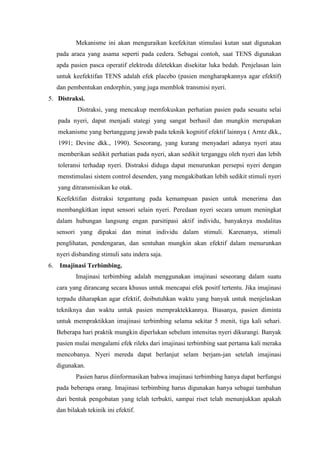 Mekanisme ini akan menguraikan keefekitan stimulasi kutan saat digunakan 
pada araea yang asama seperti pada cedera. Sebagai contoh, saat TENS digunakan 
apda pasien pasca operatif elektroda diletekkan disekitar luka bedah. Penjelasan lain 
untuk keefektifan TENS adalah efek placebo (pasien mengharapkannya agar efektif) 
dan pembentukan endorphin, yang juga memblok transmisi nyeri. 
5. Distraksi. 
Distraksi, yang mencakup memfokuskan perhatian pasien pada sesuatu selai 
pada nyeri, dapat menjadi stategi yang sangat berhasil dan mungkin merupakan 
mekanisme yang bertanggung jawab pada teknik kognitif efektif lainnya ( Arntz dkk., 
1991; Devine dkk., 1990). Seseorang, yang kurang menyadari adanya nyeri atau 
memberikan sedikit perhatian pada nyeri, akan sedikit terganggu oleh nyeri dan lebih 
toleransi terhadap nyeri. Distraksi diduga dapat menurunkan persepsi nyeri dengan 
menstimulasi sistem control desenden, yang mengakibatkan lebih sedikit stimuli nyeri 
yang ditransmisikan ke otak. 
Keefektifan distraksi tergantung pada kemampuan pasien untuk menerima dan 
membangkitkan input sensori selain nyeri. Peredaan nyeri secara umum meningkat 
dalam hubungan langsung engan parsitipasi aktif individu, banyaknya modalitas 
sensori yang dipakai dan minat individu dalam stimuli. Karenanya, stimuli 
penglihatan, pendengaran, dan sentuhan mungkin akan efektif dalam menurunkan 
nyeri disbanding stimuli satu indera saja. 
6. Imajinasi Terbimbing. 
Imajinasi terbimbing adalah menggunakan imajinasi seseorang dalam suatu 
cara yang dirancang secara khusus untuk mencapai efek positf tertentu. Jika imajinasi 
terpadu diharapkan agar efektif, doibutuhkan waktu yang banyak untuk menjelaskan 
tekniknya dan waktu untuk pasien mempraktekkannya. Biasanya, pasien diminta 
untuk mempraktikkan imajinasi terbimbing selama sekitar 5 menit, tiga kali sehari. 
Beberapa hari praktik mungkin diperlukan sebelum intensitas nyeri dikurangi. Banyak 
pasien mulai mengalami efek rileks dari imajinasi terbimbing saat pertama kali meraka 
mencobanya. Nyeri mereda dapat berlanjut selam berjam-jan setelah imajinasi 
digunakan. 
Pasien harus diinformasikan bahwa imajinasi terbimbing hanya dapat berfungsi 
pada beberapa orang. Imajinasi terbimbing harus digunakan hanya sebagai tambahan 
dari bentuk pengobatan yang telah terbukti, sampai riset telah menunjukkan apakah 
dan bilakah tekinik ini efektif. 
 