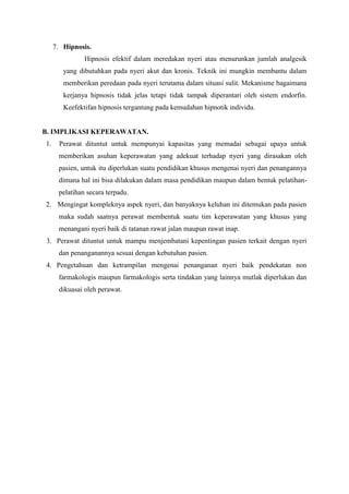 7. Hipnosis. 
Hipnosis efektif dalam meredakan nyeri atau menurunkan jumlah analgesik 
yang dibutuhkan pada nyeri akut dan kronis. Teknik ini mungkin membantu dalam 
memberikan peredaan pada nyeri terutama dalam situasi sulit. Mekanisme bagaimana 
kerjanya hipnosis tidak jelas tetapi tidak tampak diperantari oleh sistem endorfin. 
Keefektifan hipnosis tergantung pada kemudahan hipnotik individu. 
B. IMPLIKASI KEPERAWATAN. 
1. Perawat dituntut untuk mempunyai kapasitas yang memadai sebagai upaya untuk 
memberikan asuhan keperawatan yang adekuat terhadap nyeri yang dirasakan oleh 
pasien, untuk itu diperlukan suatu pendidikan khusus mengenai nyeri dan penangannya 
dimana hal ini bisa dilakukan dalam masa pendidikan maupun dalam bentuk pelatihan-pelatihan 
secara terpadu. 
2. Mengingat kompleknya aspek nyeri, dan banyaknya keluhan ini ditemukan pada pasien 
maka sudah saatnya perawat membentuk suatu tim keperawatan yang khusus yang 
menangani nyeri baik di tatanan rawat jalan maupun rawat inap. 
3. Perawat dituntut untuk mampu menjembatani kepentingan pasien terkait dengan nyeri 
dan penanganannya sesuai dengan kebutuhan pasien. 
4. Pengetahuan dan ketrampilan mengenai penanganan nyeri baik pendekatan non 
farmakologis maupun farmakologis serta tindakan yang lainnya mutlak diperlukan dan 
dikuasai oleh perawat. 
