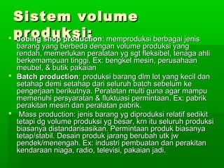 SSiisstteemm vvoolluummee 
pprroodduukkssii::  JJoobbiinngg sshhoopp pprroodduuccttiioonn:: mmeemmpprroodduukkssii bbeerrbbaaggaaii jjeenniiss 
bbaarraanngg yyaanngg bbeerrbbeeddaa ddeennggaann vvoolluummee pprroodduukkssii yyaanngg 
rreennddaahh,, mmeemmeerrlluukkaann ppeerraallaattaann yygg ssggtt fflleekkssiibbeell,, tteennaaggaa aahhllii 
bbeerrkkeemmaammppuuaann ttiinnggggii.. EExx:: bbeennggkkeell mmeessiinn,, ppeerruussaahhaaaann 
mmeeuubbeell,, && bbuuttiikk ppaakkaaiiaann 
 BBaattcchh pprroodduuccttiioonn:: pprroodduukkssii bbaarraanngg ddllmm lloott yyaanngg kkeecciill ddaann 
sseettaahhaapp ddeemmii sseettaahhaapp ddaarrii sseelluurruuhh bbaattcchh sseebbeelluumm kkee 
ppeennggeerrjjaaaann bbeerriikkuuttnnyyaa.. PPeerraallaattaann mmuullttii gguunnaa aaggaarr mmaammppuu 
mmeemmeennuuhhii ppeerrssyyaarraattaann && fflluukkttuuaassii ppeerrmmiinnttaaaann.. EExx:: ppaabbrriikk 
ppeerraakkiittaann mmeessiinn ddaann ppeerraallaattaann ppaabbrriikk.. 
 MMaassss pprroodduuccttiioonn:: jjeenniiss bbaarraanngg yygg ddiipprroodduukkssii rreellaattiiff sseeddiikkiitt 
tteettaappii ddgg vvoolluummee pprroodduukkssii yygg bbeessaarr,, kkrrnn iittuu sseelluurruuhh pprroodduukkssii 
bbiiaassaannyyaa ddiissttaannddaarriissaassiikkaann.. PPeerrmmiinnttaaaann pprroodduukk bbiiaassaannyyaa 
tteettaapp//ssttaabbiill.. DDeessaaiinn pprroodduukk jjaarraanngg bbeerruubbaahh uuttkk jjww 
ppeennddeekk//mmeenneennggaahh.. EExx:: iinndduussttrrii ppeemmbbuuaattaann ddaann ppeerraakkiittaann 
kkeennddaarraaaann nniiaaggaa,, rraaddiioo,, tteelleevviissii,, ppaakkaaiiaann jjaaddii.. 
 