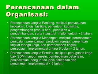 PPeerreennccaannaaaann ddaallaamm 
OOrrggaanniissaassii:: 
 PPeerreennccaannaaaann JJaannggkkaa PPaannjjaanngg,, mmeelliippuuttii ppeennyyuussuunnaann 
kkeebbiijjaakkaann:: llookkaassii ffaassiilliittaass,, ppeenneennttuuaann kkaappaassiittaass,, 
ppeennggeemmbbaannggaann pprroodduukk bbaarruu,, ppeenneelliittiiaann && 
ppeennggeemmbbaannggaann,, sseerrttaa iinnvveessttaassii.. IImmpplleemmeennttaassii >> 22 ttaahhuunn.. 
 PPeerreennccaannaaaann JJaannggkkaa MMeenneennggaahh,, mmeelliippuuttii:: ppeerreennccaannaaaann 
ppeennjjuuaallaann,, ppeerreennccaannaaaann pprroodduukkssii aaggrreeggaatt,, ppeenneennttuuaann 
ttiinnggkkaatt tteennaaggaa kkeerrjjaa,, ddaann ppeerreennccaannaaaann ttiinnggkkaatt 
ppeerrsseeddiiaaaann.. IImmpplleemmeennttaassii aannttaarraa 66 bbuullaann –– 22 ttaahhuunn.. 
 PPeerreennccaannaaaann JJaannggkkaa PPeennddeekk,, mmeelliippuuttii:: ppeennuuggaassaann kkeerrjjaa 
bbaaiikk SSDDMM mmaauuppuunn mmeessiinn,, ppeemmbbeebbaannaann ppeekkeerrjjaaaann,, 
ppeennjjaaddwwaallaann,, ppeenngguurruuttaann jjeenniiss ppeekkeerrjjaaaann ddaann 
ppeennggiirriimmaann.. IImmpplleemmeennttaassii << 66 bbuullaann.. 
 