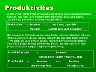PPrroodduukkttiivviittaass 
Secara umum, produktivitas dinyatakan sebagai rasio antara keluaran terhadap 
masukan, atau rasio yang diperoleh terhadap sumber daya yang dipakai. 
Dalam bentuk persamaan dituliskan sebagai berikut: 
Produktivitas = keluaran = hasil yang diperoleh 
masukan sumber daya yang digunakan 
Bila dalam rasio tersebut masukan yang dipakai untuk menghasilkan keluaran 
dihitung seluruhnya, disebut sebagai produktivitas total (total factor proctivity , 
TFP), tetapi bila yang dihitung sebagai masukan hanya komponen tertentu 
saja, maka disebut sebagai produktivitas parsial (pastial productivity) atau 
produktivitas faktor tunggal (single-factor productivity). 
Produktivitas total = keluaran 
(tenaga kerja + mesin + material, dsb) 
Prod. Parsial = keluaran atau keluaran 
biaya tenaga kerja jam kerja-orang 
 
