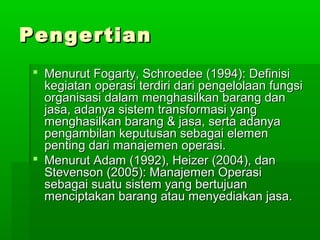 PPeennggeerrttiiaann 
 MMeennuurruutt FFooggaarrttyy,, SScchhrrooeeddeeee ((11999944)):: DDeeffiinniissii 
kkeeggiiaattaann ooppeerraassii tteerrddiirrii ddaarrii ppeennggeelloollaaaann ffuunnggssii 
oorrggaanniissaassii ddaallaamm mmeenngghhaassiillkkaann bbaarraanngg ddaann 
jjaassaa,, aaddaannyyaa ssiisstteemm ttrraannssffoorrmmaassii yyaanngg 
mmeenngghhaassiillkkaann bbaarraanngg && jjaassaa,, sseerrttaa aaddaannyyaa 
ppeennggaammbbiillaann kkeeppuuttuussaann sseebbaaggaaii eelleemmeenn 
ppeennttiinngg ddaarrii mmaannaajjeemmeenn ooppeerraassii.. 
 MMeennuurruutt AAddaamm ((11999922)),, HHeeiizzeerr ((22000044)),, ddaann 
SStteevveennssoonn ((22000055)):: MMaannaajjeemmeenn OOppeerraassii 
sseebbaaggaaii ssuuaattuu ssiisstteemm yyaanngg bbeerrttuujjuuaann 
mmeenncciippttaakkaann bbaarraanngg aattaauu mmeennyyeeddiiaakkaann jjaassaa.. 
 