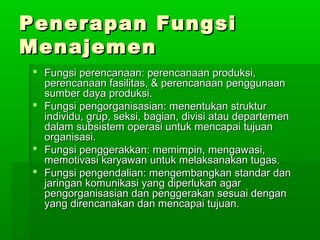 PPeenneerraappaann FFuunnggssii 
MMeennaajjeemmeenn 
 FFuunnggssii ppeerreennccaannaaaann:: ppeerreennccaannaaaann pprroodduukkssii,, 
ppeerreennccaannaaaann ffaassiilliittaass,, && ppeerreennccaannaaaann ppeenngggguunnaaaann 
ssuummbbeerr ddaayyaa pprroodduukkssii.. 
 FFuunnggssii ppeennggoorrggaanniissaassiiaann:: mmeenneennttuukkaann ssttrruukkttuurr 
iinnddiivviidduu,, ggrruupp,, sseekkssii,, bbaaggiiaann,, ddiivviissii aattaauu ddeeppaarrtteemmeenn 
ddaallaamm ssuubbssiisstteemm ooppeerraassii uunnttuukk mmeennccaappaaii ttuujjuuaann 
oorrggaanniissaassii.. 
 FFuunnggssii ppeennggggeerraakkkkaann:: mmeemmiimmppiinn,, mmeennggaawwaassii,, 
mmeemmoottiivvaassii kkaarryyaawwaann uunnttuukk mmeellaakkssaannaakkaann ttuuggaass.. 
 FFuunnggssii ppeennggeennddaalliiaann:: mmeennggeemmbbaannggkkaann ssttaannddaarr ddaann 
jjaarriinnggaann kkoommuunniikkaassii yyaanngg ddiippeerrlluukkaann aaggaarr 
ppeennggoorrggaanniissaassiiaann ddaann ppeennggggeerraakkaann sseessuuaaii ddeennggaann 
yyaanngg ddiirreennccaannaakkaann ddaann mmeennccaappaaii ttuujjuuaann.. 
 