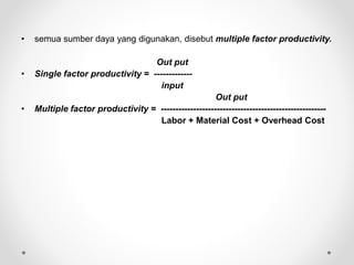 • semua sumber daya yang digunakan, disebut multiple factor productivity.
Out put
• Single factor productivity = -------------
input
Out put
• Multiple factor productivity = --------------------------------------------------------
Labor + Material Cost + Overhead Cost
 