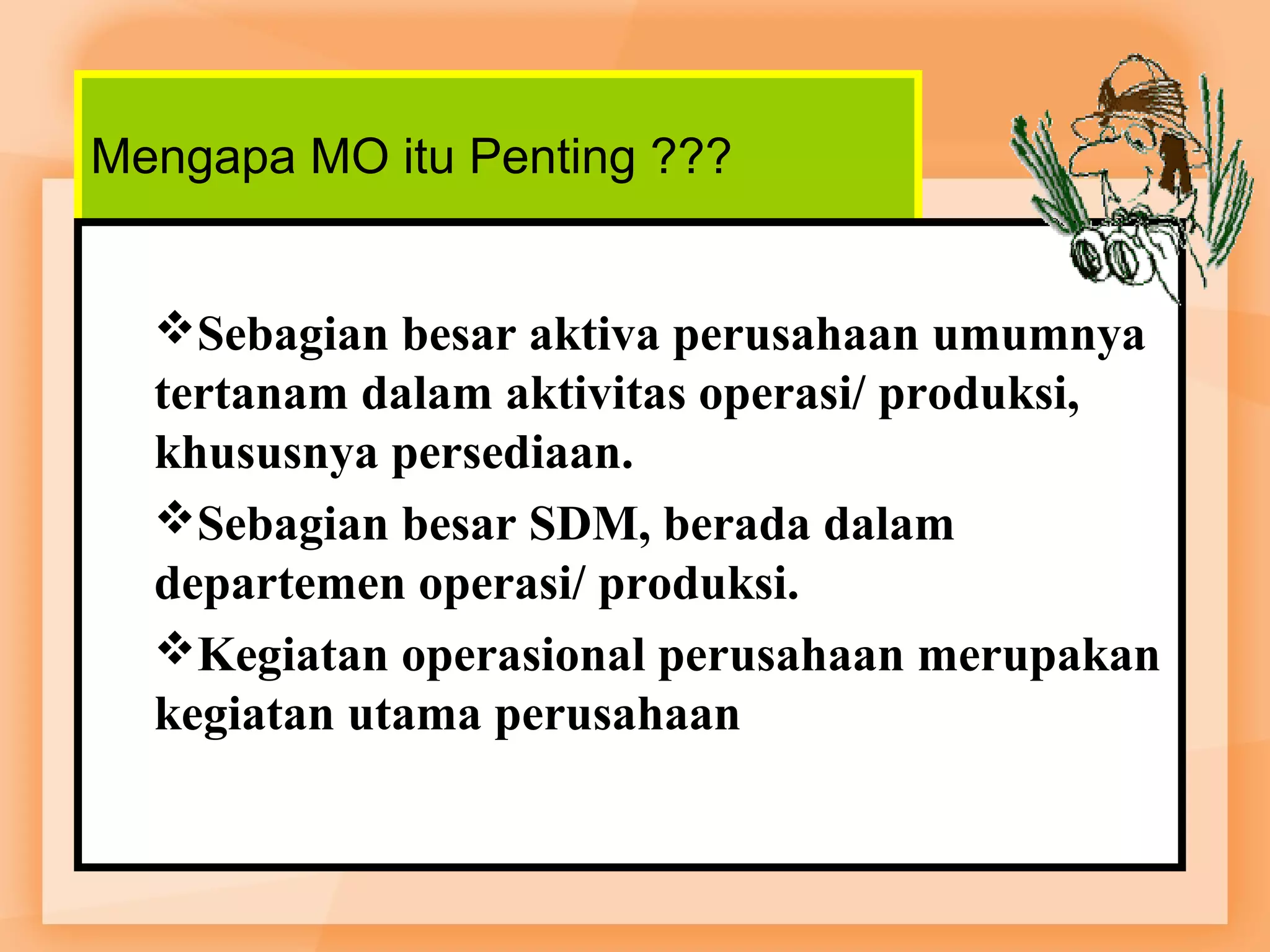 Mengapa MO itu Penting ??? 
Sebagian besar aktiva perusahaan umumnya 
tertanam dalam aktivitas operasi/ produksi, 
khususnya persediaan. 
Sebagian besar SDM, berada dalam 
departemen operasi/ produksi. 
Kegiatan operasional perusahaan merupakan 
kegiatan utama perusahaan 
 
