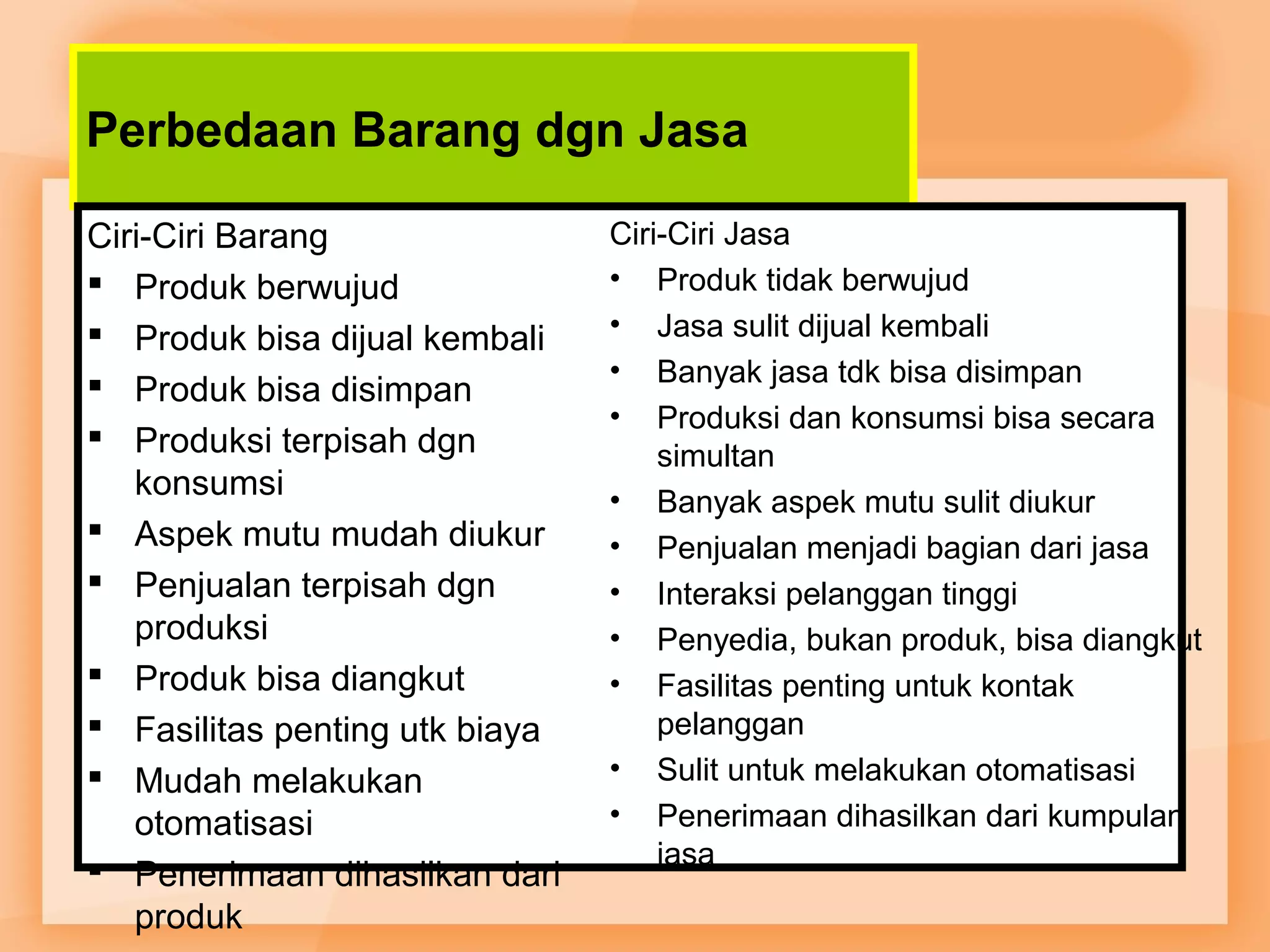 Perbedaan Barang dgn Jasa 
Ciri-Ciri Barang 
 Produk berwujud 
 Produk bisa dijual kembali 
 Produk bisa disimpan 
 Produksi terpisah dgn 
konsumsi 
 Aspek mutu mudah diukur 
 Penjualan terpisah dgn 
produksi 
 Produk bisa diangkut 
 Fasilitas penting utk biaya 
 Mudah melakukan 
otomatisasi 
 Penerimaan dihasilkan dari 
produk 
Ciri-Ciri Jasa 
• Produk tidak berwujud 
• Jasa sulit dijual kembali 
• Banyak jasa tdk bisa disimpan 
• Produksi dan konsumsi bisa secara 
simultan 
• Banyak aspek mutu sulit diukur 
• Penjualan menjadi bagian dari jasa 
• Interaksi pelanggan tinggi 
• Penyedia, bukan produk, bisa diangkut 
• Fasilitas penting untuk kontak 
pelanggan 
• Sulit untuk melakukan otomatisasi 
• Penerimaan dihasilkan dari kumpulan 
jasa 
 