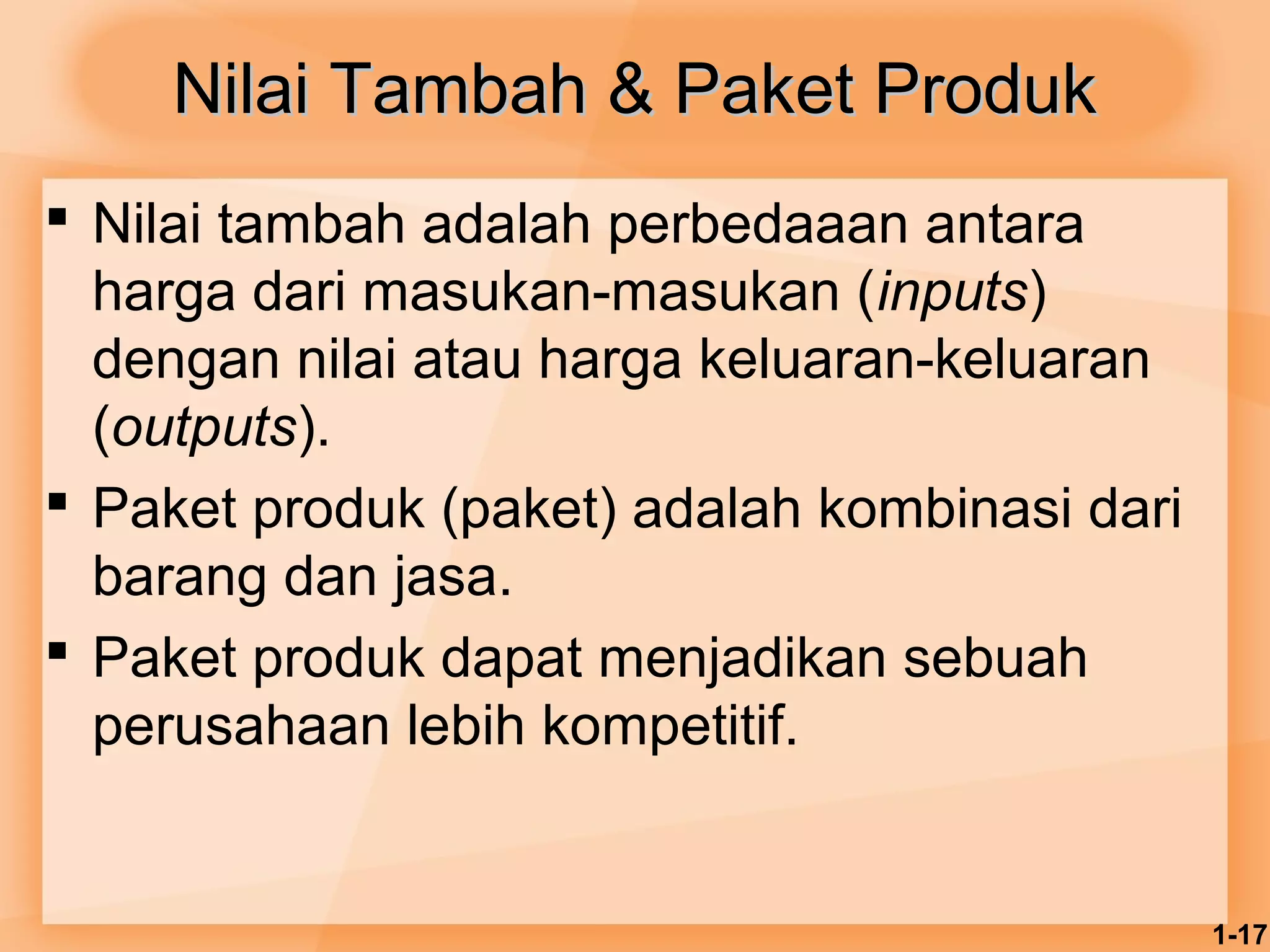 1-17 
Nilai Tambah && PPaakkeett PPrroodduukk 
 Nilai tambah adalah perbedaaan antara 
harga dari masukan-masukan (inputs) 
dengan nilai atau harga keluaran-keluaran 
(outputs). 
 Paket produk (paket) adalah kombinasi dari 
barang dan jasa. 
 Paket produk dapat menjadikan sebuah 
perusahaan lebih kompetitif. 
 