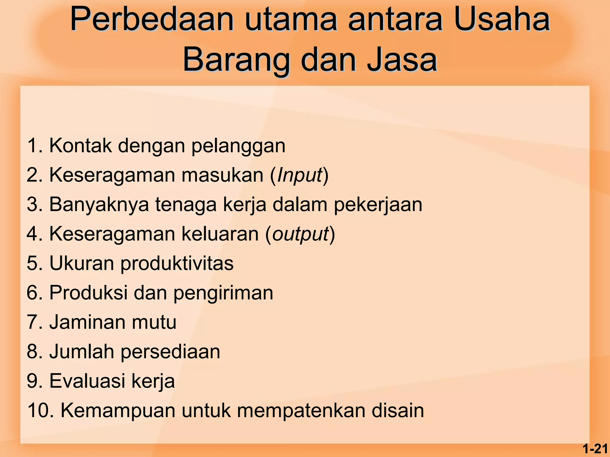 1-21 
Perbedaan uuttaammaa aannttaarraa UUssaahhaa 
BBaarraanngg ddaann JJaassaa 
1. Kontak dengan pelanggan 
2. Keseragaman masukan (Input) 
3. Banyaknya tenaga kerja dalam pekerjaan 
4. Keseragaman keluaran (output) 
5. Ukuran produktivitas 
6. Produksi dan pengiriman 
7. Jaminan mutu 
8. Jumlah persediaan 
9. Evaluasi kerja 
10. Kemampuan untuk mempatenkan disain 
 