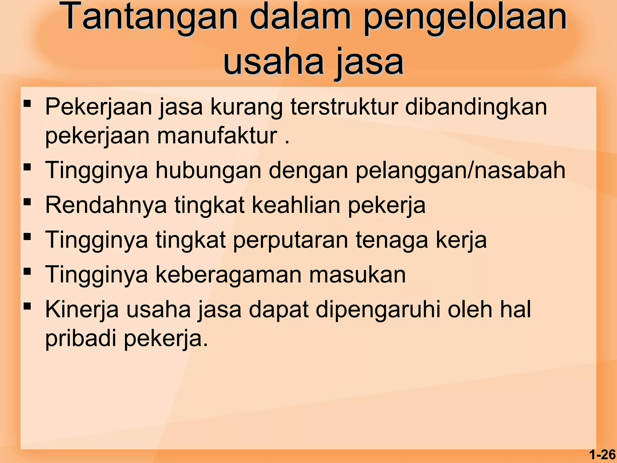 1-26 
TTaannttaannggaann ddaallaamm ppeennggeelloollaaaann 
uussaahhaa jjaassaa 
 Pekerjaan jasa kurang terstruktur dibandingkan 
pekerjaan manufaktur . 
 Tingginya hubungan dengan pelanggan/nasabah 
 Rendahnya tingkat keahlian pekerja 
 Tingginya tingkat perputaran tenaga kerja 
 Tingginya keberagaman masukan 
 Kinerja usaha jasa dapat dipengaruhi oleh hal 
pribadi pekerja. 
 