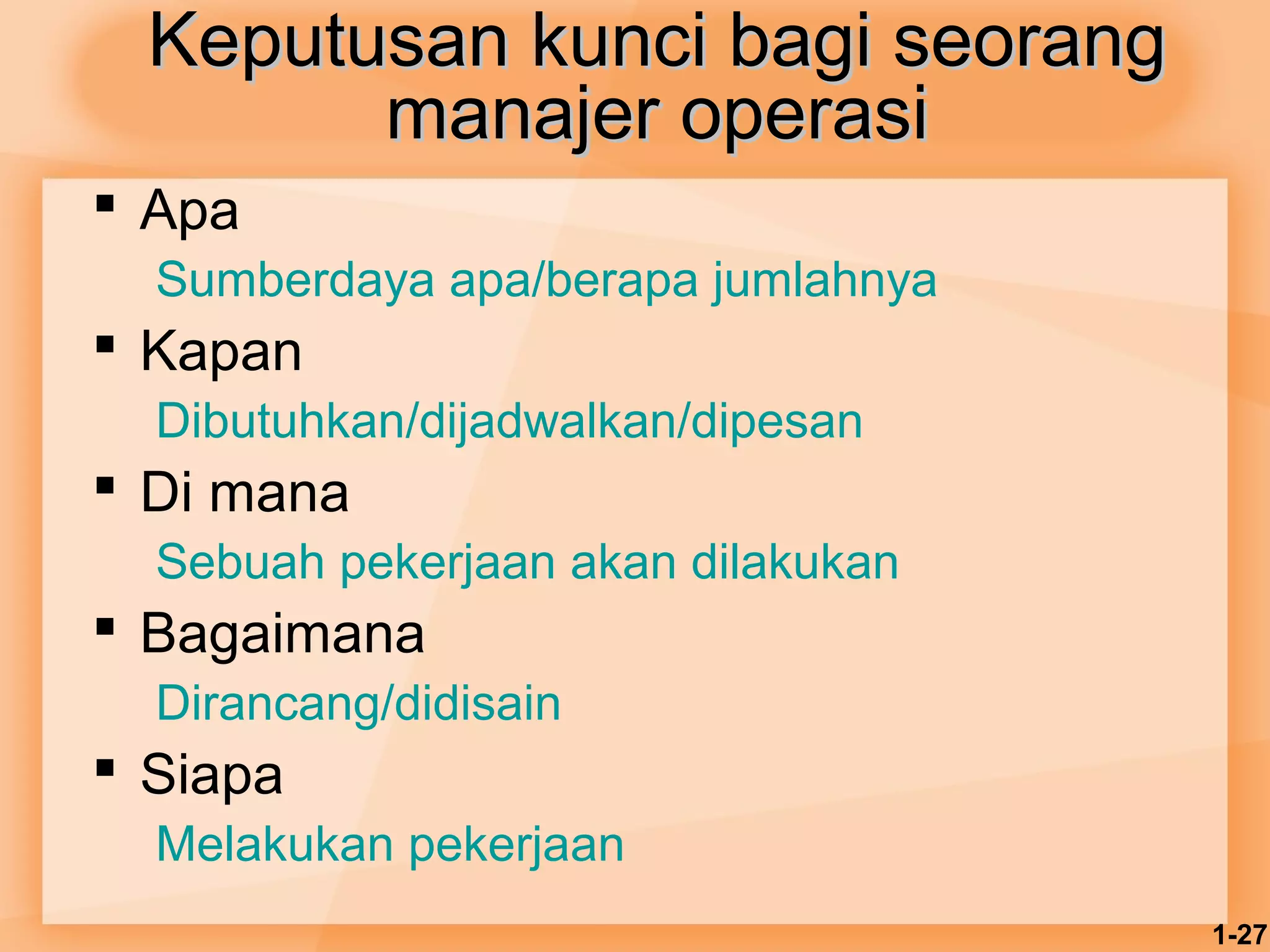 1-27 
KKeeppuuttuussaann kkuunnccii bbaaggii sseeoorraanngg 
mmaannaajjeerr ooppeerraassii 
 Apa 
Sumberdaya apa/berapa jumlahnya 
 Kapan 
Dibutuhkan/dijadwalkan/dipesan 
 Di mana 
Sebuah pekerjaan akan dilakukan 
 Bagaimana 
Dirancang/didisain 
 Siapa 
Melakukan pekerjaan 
 