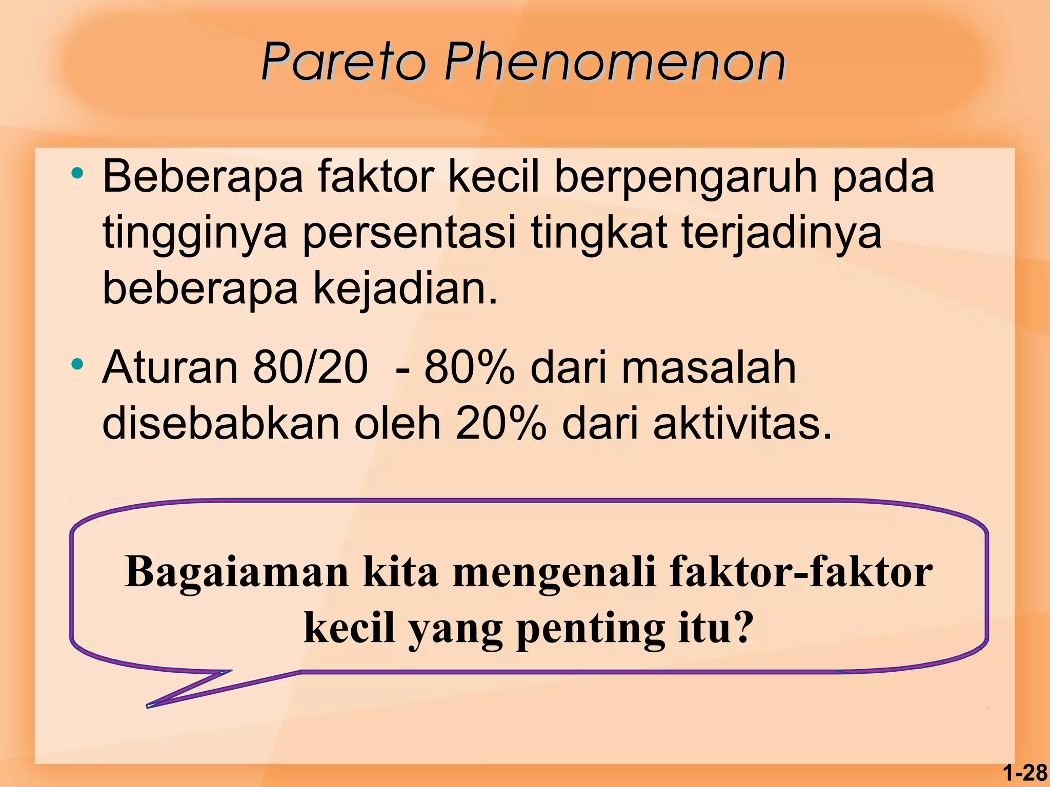 1-28 
PPaarreettoo PPhheennoommeennoonn 
• Beberapa faktor kecil berpengaruh pada 
tingginya persentasi tingkat terjadinya 
beberapa kejadian. 
• Aturan 80/20 - 80% dari masalah 
disebabkan oleh 20% dari aktivitas. 
Bagaiaman kita mengenali faktor-faktor 
kecil yang penting itu? 
 