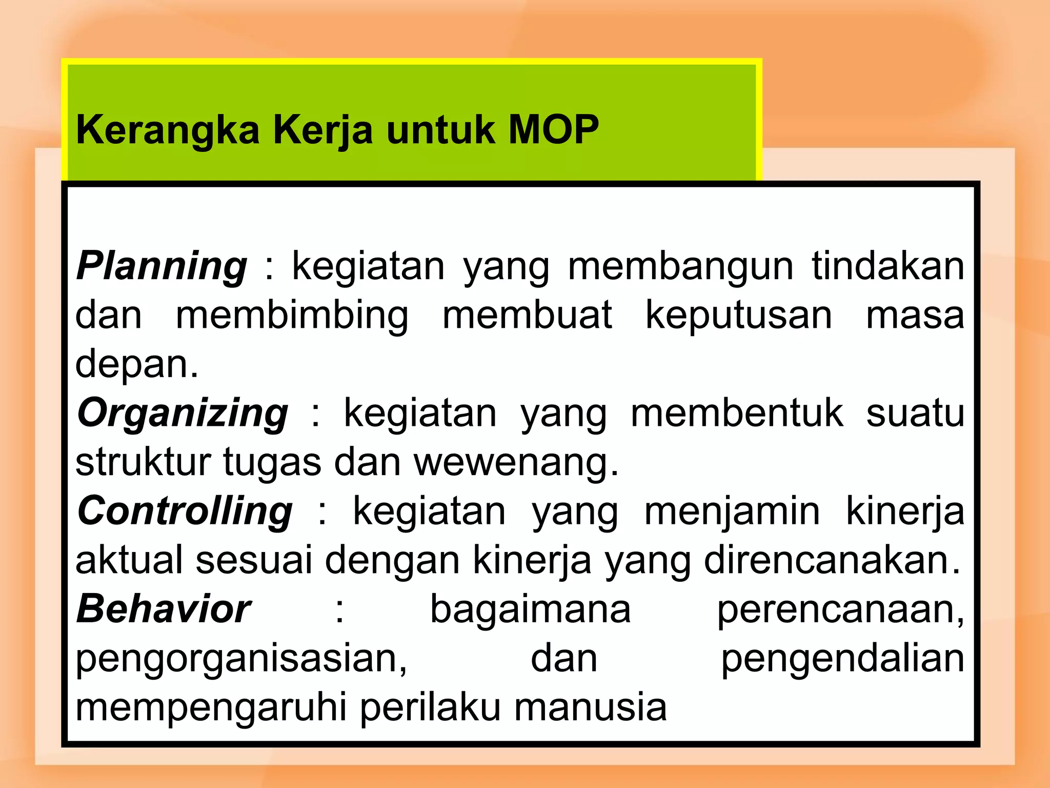 Kerangka Kerja untuk MOP 
Planning : kegiatan yang membangun tindakan 
dan membimbing membuat keputusan masa 
depan. 
Organizing : kegiatan yang membentuk suatu 
struktur tugas dan wewenang. 
Controlling : kegiatan yang menjamin kinerja 
aktual sesuai dengan kinerja yang direncanakan. 
Behavior : bagaimana perencanaan, 
pengorganisasian, dan pengendalian 
mempengaruhi perilaku manusia 
 