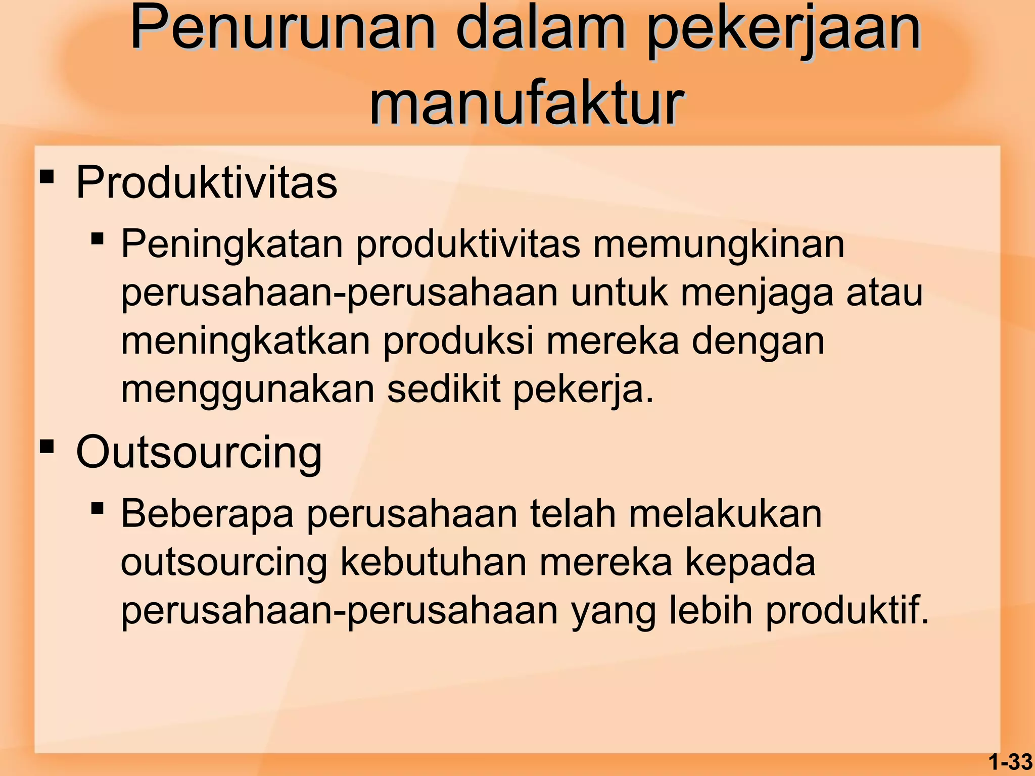 1-33 
PPeennuurruunnaann ddaallaamm ppeekkeerrjjaaaann 
mmaannuuffaakkttuurr 
 Produktivitas 
 Peningkatan produktivitas memungkinan 
perusahaan-perusahaan untuk menjaga atau 
meningkatkan produksi mereka dengan 
menggunakan sedikit pekerja. 
 Outsourcing 
 Beberapa perusahaan telah melakukan 
outsourcing kebutuhan mereka kepada 
perusahaan-perusahaan yang lebih produktif. 
 