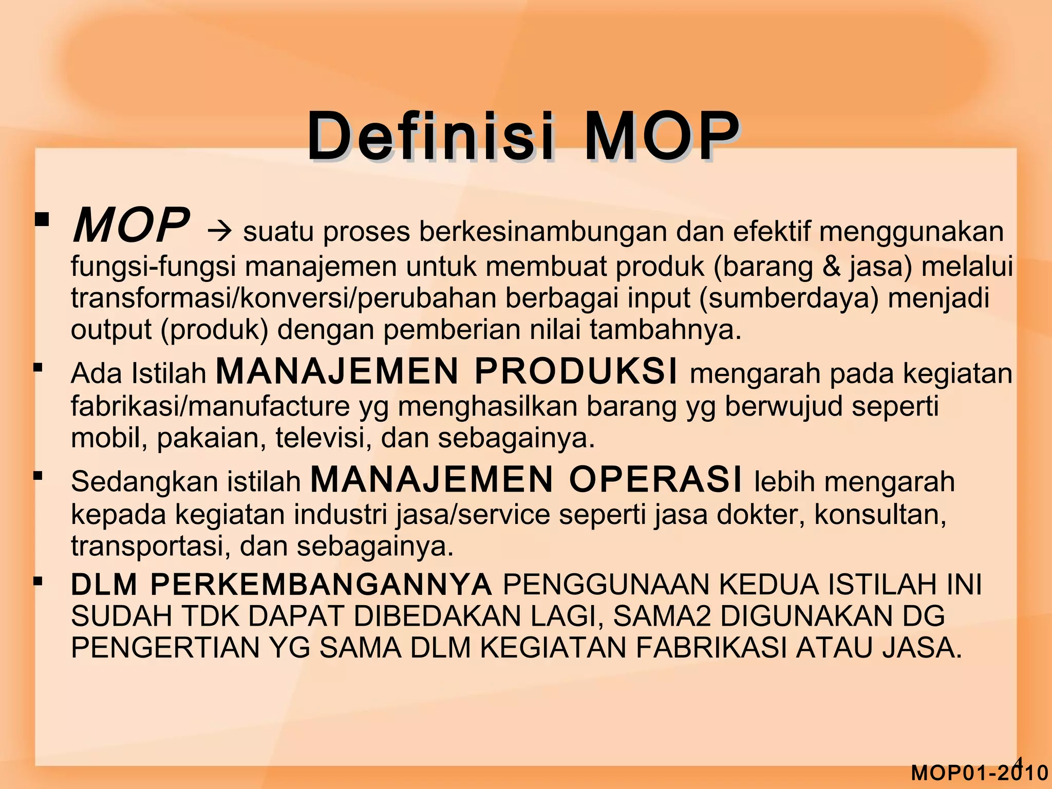 MOP01-20410 
DDeeffiinniissii MMOOPP 
 MOP  suatu proses berkesinambungan dan efektif menggunakan 
fungsi-fungsi manajemen untuk membuat produk (barang & jasa) melalui 
transformasi/konversi/perubahan berbagai input (sumberdaya) menjadi 
output (produk) dengan pemberian nilai tambahnya. 
 Ada Istilah MANAJEMEN PRODUKSI mengarah pada kegiatan 
fabrikasi/manufacture yg menghasilkan barang yg berwujud seperti 
mobil, pakaian, televisi, dan sebagainya. 
 Sedangkan istilah MANAJEMEN OPERASI lebih mengarah 
kepada kegiatan industri jasa/service seperti jasa dokter, konsultan, 
transportasi, dan sebagainya. 
 DLM PERKEMBANGANNYA PENGGUNAAN KEDUA ISTILAH INI 
SUDAH TDK DAPAT DIBEDAKAN LAGI, SAMA2 DIGUNAKAN DG 
PENGERTIAN YG SAMA DLM KEGIATAN FABRIKASI ATAU JASA. 
 