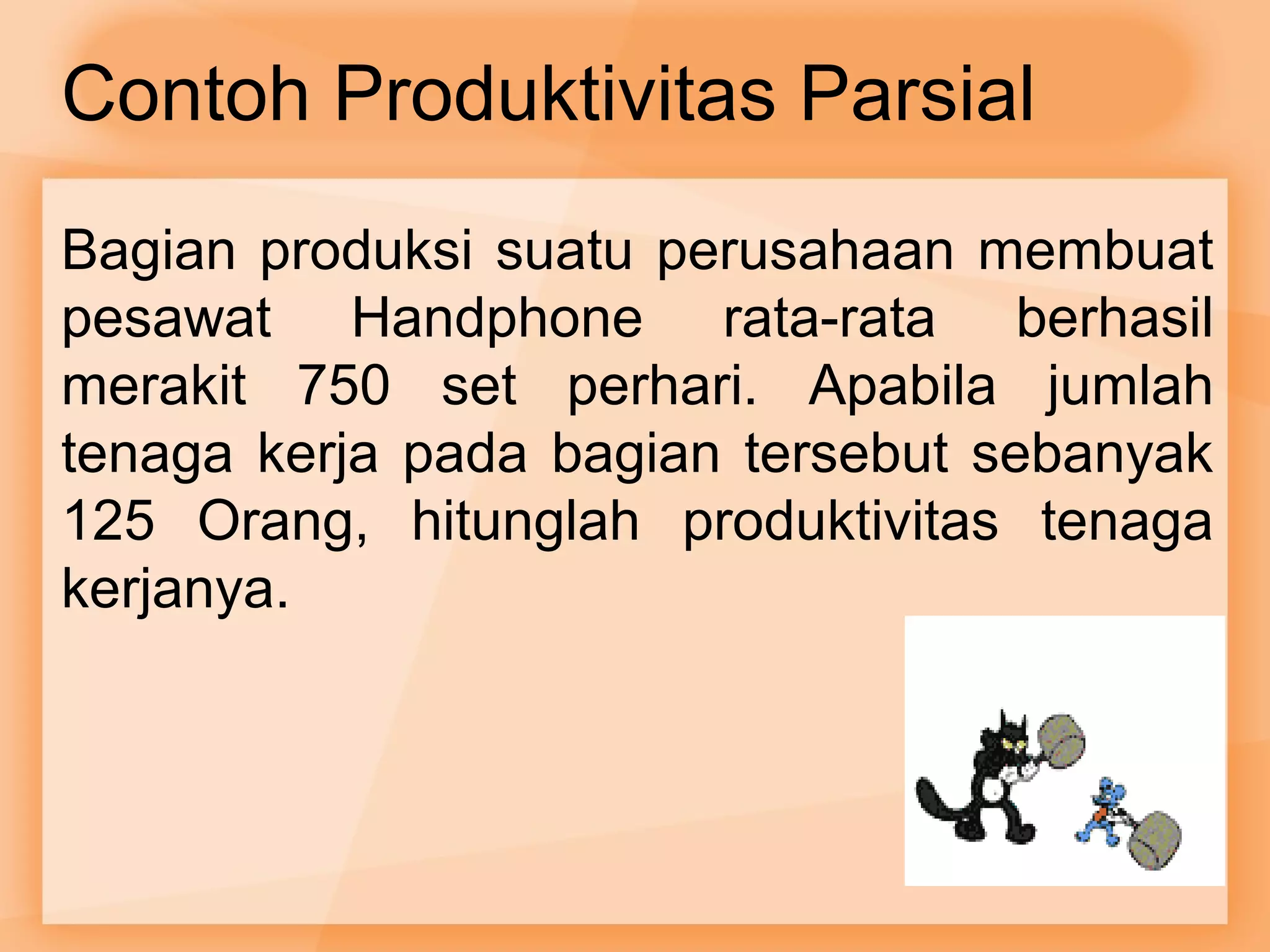 Contoh Produktivitas Parsial 
Bagian produksi suatu perusahaan membuat 
pesawat Handphone rata-rata berhasil 
merakit 750 set perhari. Apabila jumlah 
tenaga kerja pada bagian tersebut sebanyak 
125 Orang, hitunglah produktivitas tenaga 
kerjanya. 
 
