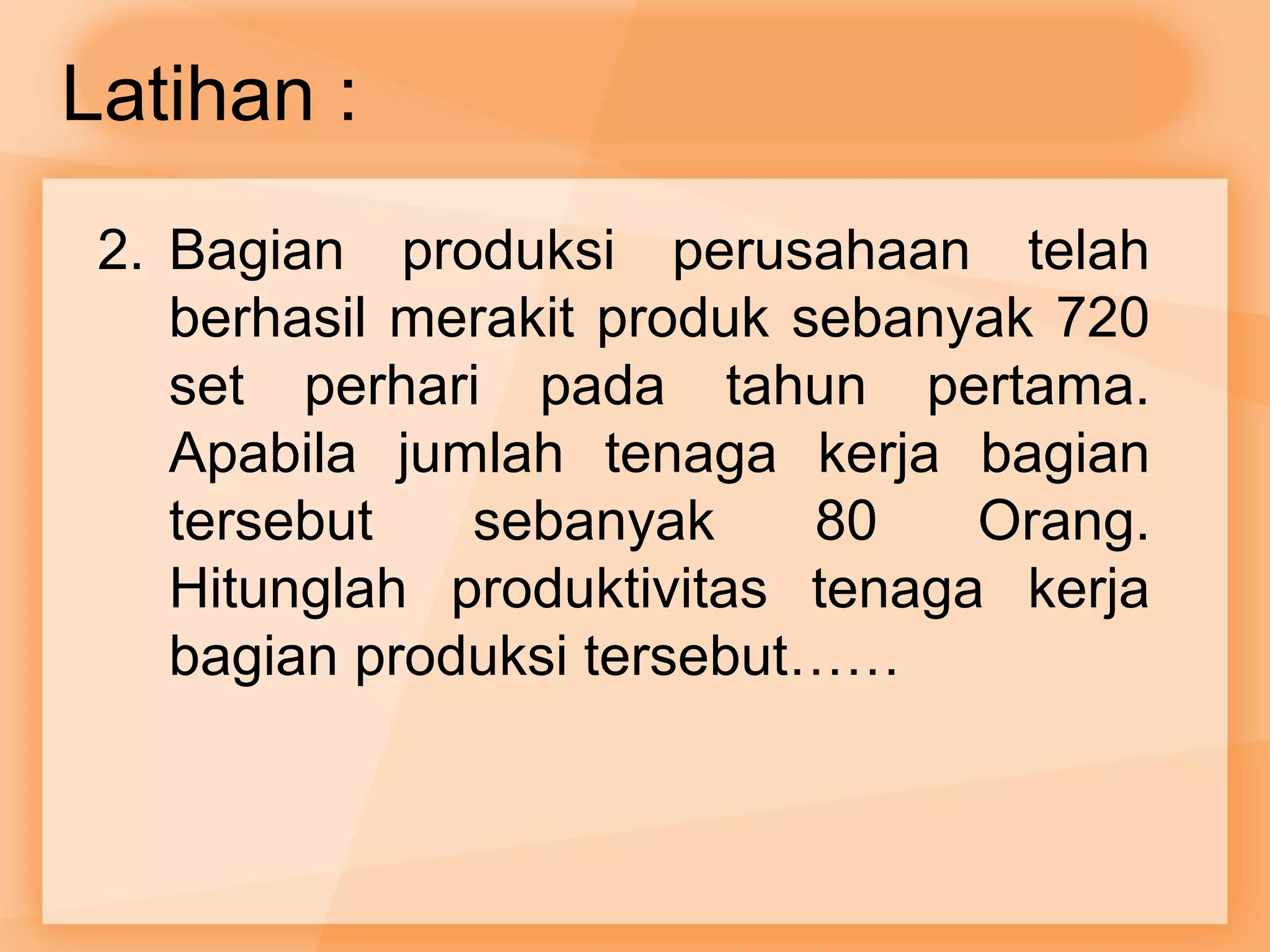 Latihan : 
2. Bagian produksi perusahaan telah 
berhasil merakit produk sebanyak 720 
set perhari pada tahun pertama. 
Apabila jumlah tenaga kerja bagian 
tersebut sebanyak 80 Orang. 
Hitunglah produktivitas tenaga kerja 
bagian produksi tersebut…… 
